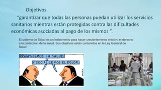 “garantizar que todas las personas puedan utilizar los servicios
sanitarios mientras están protegidas contra las dificultades
económicas asociadas al pago de los mismos ”.
El sistema de Salud es un instrumento para hacer crecientemente efectivo el derecho
a la protección de la salud. Sus objetivos están contenidos en la Ley General de
Salud
Objetivos
 