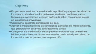 Proporcionar servicios de salud a toda la población y mejorar la calidad de
los mismos, atendiendo a los problemas sanitarios prioritarios y a los
factores que condicionen y causen daños a la salud, con especial interés
en las acciones preventivas.
Contribuir al desarrollo demográfico del país.
Apoyar el mejoramiento de las condiciones Sanitarias del medio ambiente,
que proporcionen desarrollo satisfactorio de la vida.
Coadyuvar a la modificación de los patrones culturales que determinen
hábitos, costumbres y actitudes relacionadas con la salud y con el uso de
los servicios que se presten para su protección.
Objetivos
 