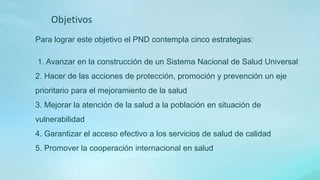 Para lograr este objetivo el PND contempla cinco estrategias:
1. Avanzar en la construcción de un Sistema Nacional de Salud Universal
2. Hacer de las acciones de protección, promoción y prevención un eje
prioritario para el mejoramiento de la salud
3. Mejorar la atención de la salud a la población en situación de
vulnerabilidad
4. Garantizar el acceso efectivo a los servicios de salud de calidad
5. Promover la cooperación internacional en salud
Objetivos
 