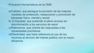 Principios Humanísticos de la OMS
a)Calidad, que persigue la provisión de las mejores
medidas de protección, restauración y promoción de
bienestar físico, mental y social
b) b) Equidad, que pretende el pleno acceso sin
discriminación a los servicios de salud
c)Relevancia, que orienta las respuestas a las
necesidades prioritarias
d)Efectividad, que hace referencia al uso de los
recursos al servicio del interés público con la mayor
eficiencia.
 