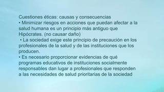 Cuestiones éticas: causas y consecuencias
• Minimizar riesgos en acciones que puedan afectar a la
salud humana es un principio más antiguo que
Hipócrates. (no causar daño)
• La sociedad exige este principio de precaución en los
profesionales de la salud y de las instituciones que los
producen.
• Es necesario proporcionar evidencias de qué
programas educativos de instituciones socialmente
responsables dan lugar a profesionales que responden
a las necesidades de salud prioritarias de la sociedad
 
