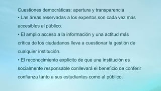 Cuestiones democráticas: apertura y transparencia
• Las áreas reservadas a los expertos son cada vez más
accesibles al público.
• El amplio acceso a la información y una actitud más
crítica de los ciudadanos lleva a cuestionar la gestión de
cualquier institución.
• El reconocimiento explícito de que una institución es
socialmente responsable conllevará el beneficio de conferir
confianza tanto a sus estudiantes como al público.
 