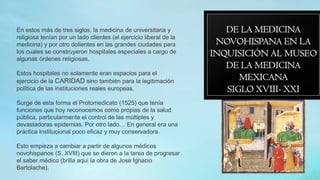 En estos más de tres siglos, la medicina de universitaria y
religiosa tenían por un lado clientes (el ejercicio liberal de la
medicina) y por otro dolientes en las grandes ciudades para
los cuales se construyeron hospitales especiales a cargo de
algunas órdenes religiosas.
Estos hospitales no solamente eran espacios para el
ejercicio de la CARIDAD sino también para la legitimación
política de las instituciones reales europeas.
Surge de esta forma el Protomedicato (1525) que tenía
funciones que hoy reconocemos como propias de la salud
pública, particularmente el control de las múltiples y
devastadoras epidemias. Por otro lado… En general era una
práctica institucional poco eficaz y muy conservadora.
Esto empieza a cambiar a partir de algunos médicos
novohispanos (S. XVIII) que se dieron a la tarea de progresar
el saber médico (brilla aquí la obra de José Ignacio
Bartolache).
 
