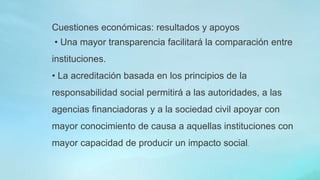 Cuestiones económicas: resultados y apoyos
• Una mayor transparencia facilitará la comparación entre
instituciones.
• La acreditación basada en los principios de la
responsabilidad social permitirá a las autoridades, a las
agencias financiadoras y a la sociedad civil apoyar con
mayor conocimiento de causa a aquellas instituciones con
mayor capacidad de producir un impacto social.
 
