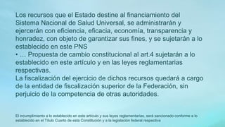 Los recursos que el Estado destine al financiamiento del
Sistema Nacional de Salud Universal, se administrarán y
ejercerán con eficiencia, eficacia, economía, transparencia y
honradez, con objeto de garantizar sus fines, y se sujetarán a lo
establecido en este PNS
• … Propuesta de cambio constitucional al art.4 sujetarán a lo
establecido en este artículo y en las leyes reglamentarias
respectivas.
La fiscalización del ejercicio de dichos recursos quedará a cargo
de la entidad de fiscalización superior de la Federación, sin
perjuicio de la competencia de otras autoridades.
El incumplimiento a lo establecido en este artículo y sus leyes reglamentarias, será sancionado conforme a lo
establecido en el Título Cuarto de esta Constitución y a la legislación federal respectiva
 