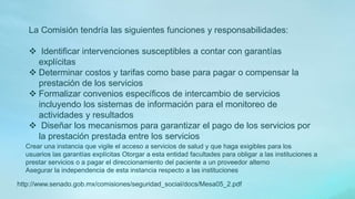 La Comisión tendría las siguientes funciones y responsabilidades:
 Identificar intervenciones susceptibles a contar con garantías
explícitas
 Determinar costos y tarifas como base para pagar o compensar la
prestación de los servicios
 Formalizar convenios específicos de intercambio de servicios
incluyendo los sistemas de información para el monitoreo de
actividades y resultados
 Diseñar los mecanismos para garantizar el pago de los servicios por
la prestación prestada entre los servicios
Crear una instancia que vigile el acceso a servicios de salud y que haga exigibles para los
usuarios las garantías explícitas Otorgar a esta entidad facultades para obligar a las instituciones a
prestar servicios o a pagar el direccionamiento del paciente a un proveedor alterno
Asegurar la independencia de esta instancia respecto a las instituciones
http://www.senado.gob.mx/comisiones/seguridad_social/docs/Mesa05_2.pdf
 
