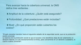 Para avanzar hacia la cobertura universal, la OMS
define tres vertientes :
◗ Amplitud de la cobertura: ¿Quién está asegurado?
◗ Profundidad: ¿Qué prestaciones están incluidas?
◗ Nivel: ¿En qué proporción están cubiertos los
costos?
"El país necesita transitar hacia el siguiente estadio de la seguridad social, que es la protección
social universal.
La esencia de la protección social es que el acceso a los beneficios deja de ser solamente un
derecho laboral, lo cual necesariamente lo limita, para convertirse en un derecho ciudadano, lo
cual lo vuelve universal".
 
