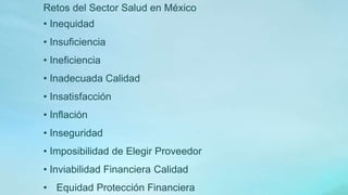 Retos del Sector Salud en México
• Inequidad
• Insuficiencia
• Ineficiencia
• Inadecuada Calidad
• Insatisfacción
• Inflación
• Inseguridad
• Imposibilidad de Elegir Proveedor
• Inviabilidad Financiera Calidad
• Equidad Protección Financiera
 