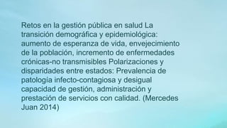 Retos en la gestión pública en salud La
transición demográfica y epidemiológica:
aumento de esperanza de vida, envejecimiento
de la población, incremento de enfermedades
crónicas-no transmisibles Polarizaciones y
disparidades entre estados: Prevalencia de
patología infecto-contagiosa y desigual
capacidad de gestión, administración y
prestación de servicios con calidad. (Mercedes
Juan 2014)
 
