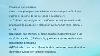 Principios Humanísticos
• Los cuatro principios humanísticos enunciados por la OMS que
ilustran el derecho de las personas a la salud son:
a) Calidad, que persigue la provisión de las mejores medidas de
protección, restauración y promoción de bienestar físico, mental y
social
b) Equidad, que pretende el pleno acceso sin discriminación a los
servicios de salud c) Relevancia, que orienta las respuestas a las
necesidades prioritarias
d) Efectividad, que hace referencia al uso de los recursos al servicio
del interés público con la mayor eficiencia.
 