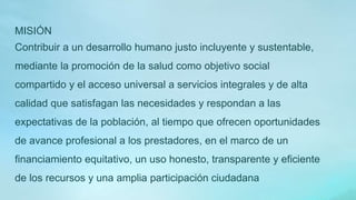 MISIÓN
Contribuir a un desarrollo humano justo incluyente y sustentable,
mediante la promoción de la salud como objetivo social
compartido y el acceso universal a servicios integrales y de alta
calidad que satisfagan las necesidades y respondan a las
expectativas de la población, al tiempo que ofrecen oportunidades
de avance profesional a los prestadores, en el marco de un
financiamiento equitativo, un uso honesto, transparente y eficiente
de los recursos y una amplia participación ciudadana
 