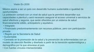 México aspira a ser un país con desarrollo humano sustentable e igualdad de
oportunidades.
La población contará con un nivel de salud que le permitirá desarrollar sus
capacidades a plenitud y será necesario asegurar el acceso universal a servicios de
salud efectivos y seguros, que serán ofrecidos por un sistema de salud
financieramente sólido, anticipatorio y equitativo.
• Integrado
• Financiado predominantemente con recursos públicos, pero con participación
privada
• Regido por la Secretaría de Salud
• Sustentable
• Centrado en la promoción de la salud y la prevención de enfermedades con un
modelo de atención flexible y diseñado a partir de la transición epidemiológica y
demográfica por la que atraviese el país
• Con fuertes vínculos intersectoriales
Visión En 2030
 