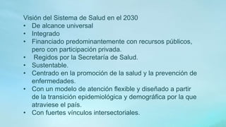 Visión del Sistema de Salud en el 2030
• De alcance universal
• Integrado
• Financiado predominantemente con recursos públicos,
pero con participación privada.
• Regidos por la Secretaría de Salud.
• Sustentable.
• Centrado en la promoción de la salud y la prevención de
enfermedades.
• Con un modelo de atención flexible y diseñado a partir
de la transición epidemiológica y demográfica por la que
atraviese el país.
• Con fuertes vínculos intersectoriales.
 