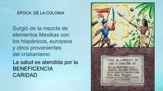 Surgió de la mezcla de
elementos Mexikas con
los hispánicos, europeos
y otros provenientes
del cristianismo
EPOCA DE LA COLONIA
La salud es atendida por la
BENEFICENCIA
CARIDAD
 