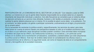 PARTICIPACIÓN DE LA COMUNIDAD EN EL SECTOR DE LA SALUD.” Con relación a esto la OMS
plantea ;La insistencia en que la gente debe hacerse responsable de su propia salud es un aspecto
importante del desarrollo individual y colectivo. Con alta frecuencia se considera que un sistema eficaz
de atención primaria es un servicio más eficiente, humano y útil; facilita un producto, la salud, que en
realidad la gente debería alcanzar por sí misma. En lo posible la salud nunca debe ; a la población. Por
el contrario, se debe ayudar a la gente a participar consciente y activamente en el logro y la promoción
de su propia salud;
Por la necesidad de reorientar la política social y, específicamente, los servicios de salud, pero ésta
debe tomar en cuenta el entorno desde una perspectiva basada no sólo en el análisis económico sino
en el ético a cuya definición otras disciplinas sociales pueden contribuir. Esta actividad debe incorporar
el análisis del papel de las ONG’s, las instituciones lucrativas y no lucrativas, y en particular poner
énfasis en el análisis de la reorientación privatizadora, subsidiaria y asistencialista que está adquiriendo
la política social en México. Este tipo de análisis debe tomar en consideración los efectos macro y
microeconómicos de la reforma a la seguridad social, así como el impacto de ésta en el comportamiento
laboral y demográfico de la sociedad mexicana.
 