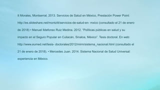 It Morales, Montserrat. 2013. Servicios de Salud en México, Prestación Power Point:
http://es.slideshare.net/montzitt/servicios-de-salud-en- mxico (consultado el 21 de enero
de 2018) • Manuel Ildefonso Ruiz Medina. 2012. “Políticas públicas en salud y su
impacto en el Seguro Popular en Culiacán, Sinaloa, México”. Tesis doctoral. En web:
http://www.eumed.net/tesis- doctorales/2012/mirm/sistema_nacional.html (consultado el
21 de enero de 2018). • Mercedes Juan. 2014. Sistema Nacional de Salud Universal:
experiencia en México.
 
