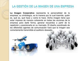 La Imagen Corporativa representa la personalidad de la
empresa, su simbología, es la manera por la cual trasmite, quién
es, qué es, qué hace y como lo hace. Dicha imagen tiene que
estar impresa de manera coherente en todas las acciones de la
empresa para darle forma, generar recuerdos a partir de la
repetición y posicionarla en su mercado. El diseño coordinado de
los diferentes agentes de comunicación hará que la imagen sea
correctamente transmitida al auditorio deseado.
 