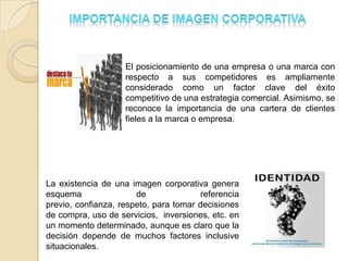 El posicionamiento de una empresa o una marca con
                    respecto a sus competidores es ampliamente
                    considerado como un factor clave del éxito
                    competitivo de una estrategia comercial. Asimismo, se
                    reconoce la importancia de una cartera de clientes
                    fieles a la marca o empresa.




La existencia de una imagen corporativa genera
esquema                de               referencia
previo, confianza, respeto, para tomar decisiones
de compra, uso de servicios, inversiones, etc. en
un momento determinado, aunque es claro que la
decisión depende de muchos factores inclusive
situacionales.
 