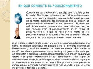 Consiste en ser creativo, en crear algo que no exista ya en
              la mente. El enfoque fundamental del posicionamiento no es
              crear algo nuevo y diferente, sino manipular lo que ya está
              en la mente; reordenar las conexiones que ya existen. El
              posicionamiento comienza en un "producto". Es decir, un
              artículo, un servicio, una compañía, una institución o incluso
              una persona. Pero el posicionamiento no se refiere al
              producto, sino a lo que se hace con la mente de los
              probables clientes o personas a las que se quiere influir; o
              sea, cómo se ubica el producto en la mente de éstos.

En el mercado actual donde existen una serie de empresas dedicadas a lo
mismo, la imagen corporativa ha pasado a ser el elemento esencial de
diferenciación y posicionamiento en la mente del cliente. Para captar la
atención del cliente, posicionarse en su mente y así generar demanda por
sus productos o servicios, es necesario desarrollar una imagen corporativa
potente y así poder diferenciarse de sus competidores. Para lograr un
posicionamiento eficaz, lo primero que se debe hacer es definir el lugar que
se quiere obtener en la mente del consumidor, porque no siempre ser la
primera marca recordada significa que es la más vendida, o que se tenga
una posición adecuada y benéfica.
 