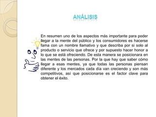 En resumen uno de los aspectos más importante para poder
llegar a la mente del público y los consumidores es hacerse
fama con un nombre llamativo y que describa por si solo al
producto o servicio que ofrece y por supuesto hacer honor a
lo que se está ofreciendo. De esta manera se posicionara en
las mentes de las personas. Por la que hay que saber cómo
llegar a esas mentes, ya que todas las personas piensan
diferente y los mercados cada día van creciendo y son más
competitivos, así que posicionarse es el factor clave para
obtener el éxito.
 