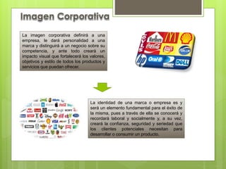 La imagen corporativa definirá a una
empresa, le dará personalidad a una
marca y distinguirá a un negocio sobre su
competencia, y ante todo creará un
impacto visual que fortalecerá los valores,
objetivos y estilo de todos los productos y
servicios que puedan ofrecer.
La identidad de una marca o empresa es y
será un elemento fundamental para el éxito de
la misma, pues a través de ella se conocerá y
recordará laboral y socialmente y, a su vez,
creará la confianza, seguridad y seriedad que
los clientes potenciales necesitan para
desarrollar o consumir un producto.
 