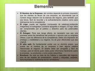  El Nombre de la Empresa: del nombre depende la primera impresión
que los clientes se llevan de una empresa, se recomienda que el
nombre tenga relación con la esencia del negocio, pero también que
sea breve, fácil de recordar y lo suficientemente creativo como para
distinguirse de la competencia
 El Logo: puede ser logotipo (compuesto de palabras),isotipo(de
imágenes)y el isologotipo (combina tipografía e imagen). El logo debe
ser comprensible por el público y atractivo para los potenciales
clientes.
 El Eslogan: Para que tenga efecto, es necesario que sea una
promesa sobre los beneficios del producto o servicio que su empresa
ofrece y que los diferencia de la competencia. Debe una impresión de
prestigio y credibilidad a su negocio. Es de gran efectividad que sea
original.
 El sitio web: Es fundamental contar con un dominio propio, que
puede ser el nombre de su empresa o bien alguna palabra
relacionada al negocio. El diseño debe ser amigable y fácil de
manejar, para el cliente quien debe poder informarse fácilmente sobre
la empresa , su productos y como poder adquirirlos.
 Brochure: No solo se trata de los folletos y manuales del negocio,
sino de las tarjetas de presentación, sobres y etiquetas, carpetas,
facturasyhasta la vestimenta de los vendedores.
 