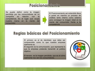Se puede definir como la imagen
percibida por los consumidores de mi
compañía en relación con la
competencia. Es el lugar que ocupa
nuestra marca en la mente del
consumidor.
El Posicionamiento así entendido lleva
a poner en marcha un proceso de
análisis tanto interno como externo
para conseguir la imagen ideal en la
mente del consumidor frente a la
competencia.
El primero es el de identidad, que debe ser
comprendido como lo que nuestra empresa
realmente es.
El segundo es la comunicación, que representa lo
que la empresa pretende transmitir al público
objetivo.
El tercero es la imagen percibida, que es el cómo
realmente nos ven los consumidores.
 