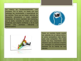 La marca es fundamentalmente, una
promesa. Por lo tanto, no basta con que
satisfaga las necesidades y expectativas de
los clientes. Tiene que ser capaz, además, de
despertar entusiasmo y crear lealtades
duraderas. El nuevo mandato del marketing,
por lo tanto, consiste en crear una marca
poderosa, que inspire confianza, y de la cual
emane una promesa relevante y
diferenciadora.
Tener un nombre fuerte puede
ser, además de un valioso activo,
el arma competitiva más eficaz
para una compañía. Por esta
razón es muy importante todo
esfuerzo que la empresa empeñe
en conseguir el posicionamiento
deseado en la mente de sus
clientes.
 