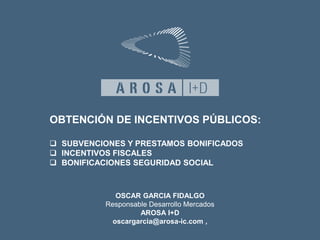 OBTENCIÓN DE INCENTIVOS PÚBLICOS: 
 SUBVENCIONES Y PRESTAMOS BONIFICADOS 
 INCENTIVOS FISCALES 
 BONIFICACIONES SEGURIDAD SOCIAL 
OSCAR GARCIA FIDALGO 
Responsable Desarrollo Mercados 
AROSA I+D 
oscargarcia@arosa-ic.com , 
 