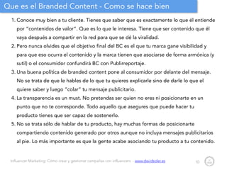 Influencer Marketing: Cómo crear y gestionar campañas con influencers - www.davidsoler.es
Que es el Branded Content - Como se hace bien
1. Conoce muy bien a tu cliente. Tienes que saber que es exactamente lo que él entiende
por “contenidos de valor”. Que es lo que le interesa. Tiene que ser contenido que él
vaya después a compartir en la red para que se dé la viralidad.
2. Pero nunca olvides que el objetivo final del BC es el que tu marca gane visibilidad y
para que eso ocurra el contenido y la marca tienen que asociarse de forma armónica (y
sutil) o el consumidor confundirá BC con Publirreportaje.
3. Una buena política de branded content pone al consumidor por delante del mensaje.
No se trata de que le hables de lo que tu quieres explicarle sino de darle lo que el
quiere saber y luego “colar” tu mensaje publicitario.
4. La transparencia es un must. No pretendas ser quien no eres ni posicionarte en un
punto que no te corresponde. Todo aquello que asegures que puede hacer tu
producto tienes que ser capaz de sostenerlo.
5. No se trata sólo de hablar de tu producto, hay muchas formas de posicionarte
compartiendo contenido generado por otros aunque no incluya mensajes publicitarios
al pie. Lo más importante es que la gente acabe asociando tu producto a tu contenido.
10
 
