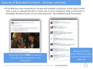 Influencer Marketing: Cómo crear y gestionar campañas con influencers - www.davidsoler.es
Que es el Branded Content - Errores comunes
• Si te dedicas a crear contenidos en los que solo ensalzas tu producto, lo bien que lo haces
todo, y que en cada párrafo sale tu marca, eso no te lo compartirá nadie y se frustrará tu
estrategia. Branded Content no son notas de prensa. Eso es Marketing de Contenidos.
11
Marketing hecho CON los usuarios.
Si les doy algo interesante, me lo
compartirán
Algunos de estos
serán influencers, pero
la gracia es que no lo
sabemos
 