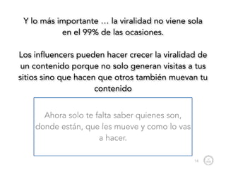 Y lo más importante … la viralidad no viene sola
en el 99% de las ocasiones.
!
Los influencers pueden hacer crecer la viralidad de
un contenido porque no solo generan visitas a tus
sitios sino que hacen que otros también muevan tu
contenido
Ahora solo te falta saber quienes son,
donde están, que les mueve y como lo vas
a hacer.
14
 