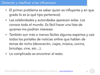 Influencer Marketing: Cómo crear y gestionar campañas con influencers - www.davidsoler.es
Detectar y clasificar a los influencers
• El primer problema es saber quien es influyente y en que
grado lo es (a qué tipo pertenece).
• Las celebridades y autoridades aparecen solas. Los
conoce todo el mundo. Es fácil hacer una lista de
quienes me podrían interesar.
• También son más o menos fáciles algunos expertos y casi
todos los portales de noticias online que hablan de
temas de nicho (decoración, viajes, música, cocina,
bricolaje, cine, etc…).
• Lo complicado es encontrar al resto.
20
 
