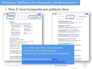 Influencer Marketing: Cómo crear y gestionar campañas con influencers - www.davidsoler.es
Detectar y clasificar a los influencers: donde encuentro
• Paso 2: hacer búsquedas por palabras clave
22
• En	
  La	
  Web:	
  para	
  todo	
  lo	
  que	
  es	
  relevante.	
  
• En	
  Noticias:	
  solo	
  medios	
  y	
  portales	
  
• Ajusta	
  la	
  fecha,	
  el	
  idioma	
  y	
  la	
  zona	
  de	
  búsqueda.	
  	
  
!
Aprende	
  más	
  aquí	
  sobre	
  filtros	
  https://
support.google.com/websearch/answer/142143?hl=es
 