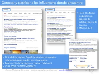 Influencer Marketing: Cómo crear y gestionar campañas con influencers - www.davidsoler.es
Detectar y clasificar a los influencers: donde encuentro
24
• Hazlo	
  con	
  todas	
  
las	
  palabras	
  o	
  
cadenas	
  de	
  
palabras	
  que	
  se	
  te	
  
ocurran.	
  
• Máximo	
  3	
  /	
  4
• Al	
  final	
  de	
  la	
  página,	
  Google	
  te	
  da	
  otras	
  búsquedas	
  
relacionadas	
  que	
  pueden	
  ser	
  interesantes.	
  
• Ponte	
  un	
  límite	
  de	
  páginas	
  a	
  revisar:	
  máximo	
  3.	
  
• ¡OJO,	
  ESTO	
  ES	
  INTERMINABLE!
 