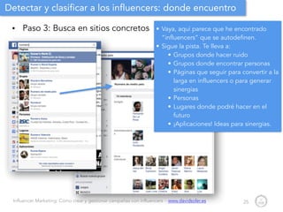 Influencer Marketing: Cómo crear y gestionar campañas con influencers - www.davidsoler.es
Detectar y clasificar a los influencers: donde encuentro
• Paso 3: Busca en sitios concretos
25
• Vaya, aquí parece que he encontrado
“influencers” que se autodefinen.
• Sigue la pista. Te lleva a:
• Grupos donde hacer ruido
• Grupos donde encontrar personas
• Páginas que seguir para convertir a la
larga en influencers o para generar
sinergias
• Personas
• Lugares donde podré hacer en el
futuro
• ¡Aplicaciones! Ideas para sinergias.
 