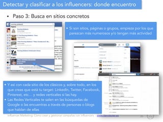 Influencer Marketing: Cómo crear y gestionar campañas con influencers - www.davidsoler.es
Detectar y clasificar a los influencers: donde encuentro
• Paso 3: Busca en sitios concretos
26
• Si son sitios, páginas o grupos, empieza por los que
parezcan más numerosos y/o tengan más actividad
• Y así con cada sitio de los clásicos y, sobre todo, en los
que creas que está tu target: LinkedIn, Twitter, Facebook,
Pinterest, etc… y redes verticales si las hay.
• Las Redes Verticales te salen en las búsquedas de
Google o las encuentras a través de personas o blogs
que hablan de ellas
 