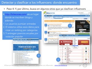 Influencer Marketing: Cómo crear y gestionar campañas con influencers - www.davidsoler.es
Detectar y clasificar a los influencers: donde encuentro
• Paso 4: Y, por último, busca en algunos sitios que ya clasifican influencers
29
• http://bitacoras.com/ es un lugar
donde se inscriben blogs y
además:
1. Lo usuarios puntúan entradas
2. El sistema utiliza esos datos para
crear un ranking por categorías
3. Y entregan premios anuales por
votación popular
1
2
3
 