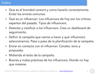 Influencer Marketing: Cómo crear y gestionar campañas con influencers - www.davidsoler.es
Índice
• Que es el branded content y como hacerlo correctamente.
Evitar los errores comunes.
• Qué es un influencer: Los influencers de hoy son los críticos-
expertos del pasado. Tipos de influencers.
• Detectar y clasificar a los influencers. Crea un dashboard de
seguimiento.
• Definir la campaña que vamos a hacer y qué influencers
seleccionamos. Paso a paso de la planificación de la campaña.
• Entrar en contacto con el influencer. Canales, tono y
propuesta.
• Midiendo el éxito de la campaña.
• Buenas y malas prácticas de los influencers. Donde no hay
que meterse
3
 