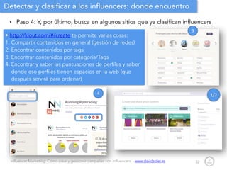 Influencer Marketing: Cómo crear y gestionar campañas con influencers - www.davidsoler.es
Detectar y clasificar a los influencers: donde encuentro
• Paso 4: Y, por último, busca en algunos sitios que ya clasifican influencers
32
• http://klout.com/#/create te permite varias cosas:
1. Compartir contenidos en general (gestión de redes)
2. Encontrar contenidos por tags
3. Encontrar contenidos por categoría/Tags
4. Encontrar y saber las puntuaciones de perfiles y saber
donde eso perfiles tienen espacios en la web (que
después servirá para ordenar)
3
1/24
 