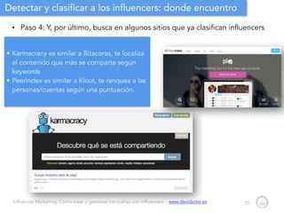 Influencer Marketing: Cómo crear y gestionar campañas con influencers - www.davidsoler.es
Detectar y clasificar a los influencers: donde encuentro
• Paso 4: Y, por último, busca en algunos sitios que ya clasifican influencers
33
• Karmacracy es similar a Bitacoras, te localiza
el contenido que más se comparte según
keywords
• PeerIndex es similar a Klout, te ranquea a las
personas/cuentas según una puntuación.
 