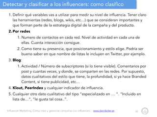Influencer Marketing: Cómo crear y gestionar campañas con influencers - www.davidsoler.es
Detectar y clasificar a los influencers: como clasifico
1. Definir qué variables vas a utilizar para medir su nivel de influencia. Tener claro
las herramientas (redes, blogs, wikis, etc…) que se consideran importantes y
que forman parte de la estrategia digital de la campaña y del producto.
2. Por redes
1. Numero de contactos en cada red. Nivel de actividad en cada una de
ellas. Cuanta interacción consigue.
2. Como tiene su presencia, que posicionamiento y estilo elige. Podría ser
bueno saber en que nombre de listas le incluyen en Twitter, por ejemplo.
3. Blog:
1. Actividad / Número de subscriptores (si lo tiene visible). Comentarios por
post y cuantas veces, y donde, se comparten en las redes. Por supuesto,
datos cualitativos del estilo que tiene, la profundidad, si ya hace Branded
Content, si tiene publicidad, etc…
4. Klout, PeerIndex y cualquier indicador de influencia.
5. Cualquier otro dato cualitativo del tipo “especializado en … “. “Incluido en
lista de…”, “le gusta tal cosa..”.
34
 