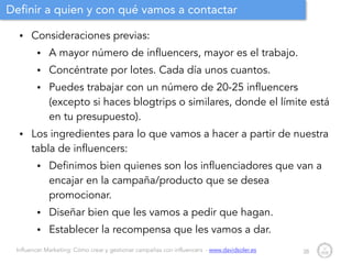 Influencer Marketing: Cómo crear y gestionar campañas con influencers - www.davidsoler.es
Definir a quien y con qué vamos a contactar
• Consideraciones previas:
• A mayor número de influencers, mayor es el trabajo.
• Concéntrate por lotes. Cada día unos cuantos.
• Puedes trabajar con un número de 20-25 influencers
(excepto si haces blogtrips o similares, donde el límite está
en tu presupuesto).
• Los ingredientes para lo que vamos a hacer a partir de nuestra
tabla de influencers:
• Definimos bien quienes son los influenciadores que van a
encajar en la campaña/producto que se desea
promocionar.
• Diseñar bien que les vamos a pedir que hagan.
• Establecer la recompensa que les vamos a dar.
38
 
