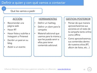 Influencer Marketing: Cómo crear y gestionar campañas con influencers - www.davidsoler.es
Definir a quien y con qué vamos a contactar
40
Qué les vamos a pedir
2
ACCIÓN
• Recomendar una
página web
• Hacer RT
• Hacer fotos y subirlas a
Instagram o Pinterest
• Escribir un post en su
blog
• Asistir a un evento
HERRAMIENTAS
• Definir un hashtag
• Definir un claim para la
campaña
• Material adicional que
usamos para la misma y
que les pueda servir a
ellos para tener
contenido adicional.
GESTION POSTERIOR
• Pensar de que manera
aprovecharemos sus
acciones en el resto de
la campaña tanto online
como offline
• Como aprovecharemos
sus contenidos dentro
de nuestros sitios (RT,
albúm de fotos, etc…)
 