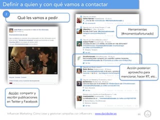 Influencer Marketing: Cómo crear y gestionar campañas con influencers - www.davidsoler.es
Definir a quien y con qué vamos a contactar
44
Qué les vamos a pedir
2
Acción: compartir y
escribir publicaciones
en Twitter y Facebook
Herramientas
(#momentoafortunado)
Acción posterior:
aprovecho para
mencionar, hacer RT, etc..
 