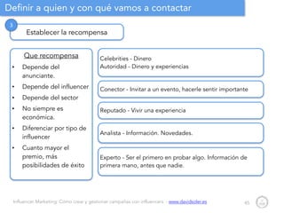 Influencer Marketing: Cómo crear y gestionar campañas con influencers - www.davidsoler.es
Definir a quien y con qué vamos a contactar
45
Establecer la recompensa
3
Que recompensa
• Depende del
anunciante.
• Depende del influencer
• Depende del sector
• No siempre es
económica.
• Diferenciar por tipo de
influencer
• Cuanto mayor el
premio, más
posibilidades de éxito
Celebrities - Dinero
Autoridad - Dinero y experiencias
Reputado - Vivir una experiencia
Conector - Invitar a un evento, hacerle sentir importante
Experto - Ser el primero en probar algo. Información de
primera mano, antes que nadie.
Analista - Información. Novedades.
 