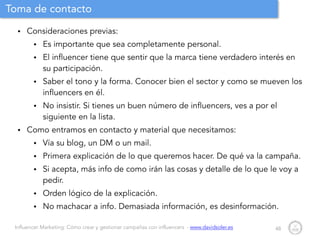 Influencer Marketing: Cómo crear y gestionar campañas con influencers - www.davidsoler.es
Toma de contacto
• Consideraciones previas:
• Es importante que sea completamente personal.
• El influencer tiene que sentir que la marca tiene verdadero interés en
su participación.
• Saber el tono y la forma. Conocer bien el sector y como se mueven los
influencers en él.
• No insistir. Si tienes un buen número de influencers, ves a por el
siguiente en la lista.
• Como entramos en contacto y material que necesitamos:
• Vía su blog, un DM o un mail.
• Primera explicación de lo que queremos hacer. De qué va la campaña.
• Si acepta, más info de como irán las cosas y detalle de lo que le voy a
pedir.
• Orden lógico de la explicación.
• No machacar a info. Demasiada información, es desinformación.
48
 