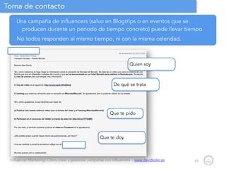 Influencer Marketing: Cómo crear y gestionar campañas con influencers - www.davidsoler.es
Toma de contacto
49
Una campaña de influencers (salvo en Blogtrips o en eventos que se
producen durante un periodo de tiempo concreto) puede llevar tiempo.
No todos responden al mismo tiempo, ni con la misma celeridad.
De qué se trata
Quien soy
Que te doy
Que te pido
 