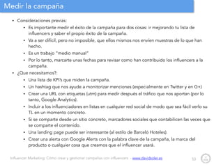 Influencer Marketing: Cómo crear y gestionar campañas con influencers - www.davidsoler.es
Medir la campaña
• Consideraciones previas:
• Es importante medir el éxito de la campaña para dos cosas: ir mejorando tu lista de
influencers y saber el propio éxito de la campaña.
• Va a ser difícil, pero no imposible, que ellos mismos nos envíen muestras de lo que han
hecho.
• Es un trabajo “medio manual”
• Por lo tanto, marcarte unas fechas para revisar como han contribuido los influencers a la
campaña.
• ¿Que necesitamos?:
• Una lista de KPI’s que miden la campaña.
• Un hashtag que nos ayude a monitorizar menciones (especialmente en Twitter y en G+)
• Crear una URL con etiquetas (utm) para medir después el tráfico que nos aportan (por lo
tanto, Google Analytics).
• Incluir a los influenciadores en listas en cualquier red social de modo que sea fácil verlo su
TL en un momento concreto.
• Si se comparte desde un sitio concreto, marcadores sociales que contabilicen las veces que
se comparte el contenido.
• Una landing page puede ser interesante (al estilo de Barceló Hoteles).
• Crear una alerta con Google Alerts con la palabra clave de la campaña, la marca del
producto o cualquier cosa que creamos que el influencer usará.
53
 
