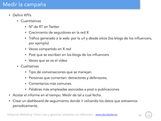 Influencer Marketing: Cómo crear y gestionar campañas con influencers - www.davidsoler.es
Medir la campaña
• Definir KPI’s
• Cuantitativas
• Nº de RT en Twitter
• Crecimiento de seguidores en la red X
• Tráfico generado a la web: por la url y desde sitios (los blogs de los influencers,
por ejemplo)
• Veces compartido en X red
• Post que se escriben en los blogs de los influencers
• Veces que se ve el vídeo
• Cualitativas
• Tipo de conversaciones que se manejan.
• Personas que comentan: detractores y defensores.
• Comentarios más comunes.
• Palabras más empleadas asociadas a post o publicaciones
• Acotar el informe en el tiempo. Medir de tal a cual fecha.
• Crear un dashboard de seguimiento donde ir volcando los datos que extraemos
periodicamente.
54
 